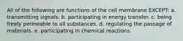 All of the following are functions of the cell membrane EXCEPT: a. transmitting signals. b. participating in energy transfer. c. being freely permeable to all substances. d. regulating the passage of materials. e. participating in chemical reactions.