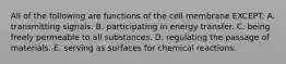 All of the following are functions of the cell membrane EXCEPT: A. transmitting signals. B. participating in energy transfer. C. being freely permeable to all substances. D. regulating the passage of materials. E. serving as surfaces for chemical reactions.