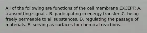 All of the following are functions of the cell membrane EXCEPT: A. transmitting signals. B. participating in energy transfer. C. being freely permeable to all substances. D. regulating the passage of materials. E. serving as surfaces for chemical reactions.