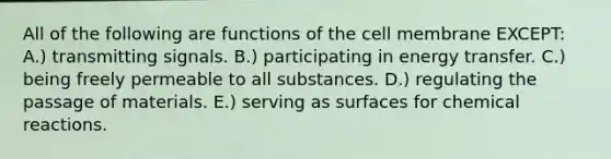 All of the following are functions of the cell membrane EXCEPT: A.) transmitting signals. B.) participating in energy transfer. C.) being freely permeable to all substances. D.) regulating the passage of materials. E.) serving as surfaces for chemical reactions.