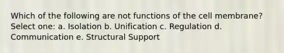 Which of the following are not functions of the cell membrane? Select one: a. Isolation b. Unification c. Regulation d. Communication e. Structural Support