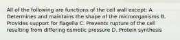 All of the following are functions of the cell wall except: A. Determines and maintains the shape of the microorganisms B. Provides support for flagella C. Prevents rupture of the cell resulting from differing osmotic pressure D. Protein synthesis