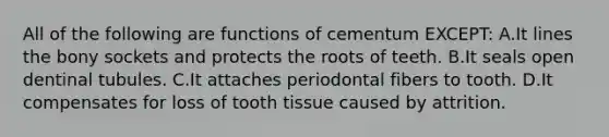 All of the following are functions of cementum EXCEPT: A.It lines the bony sockets and protects the roots of teeth. B.It seals open dentinal tubules. C.It attaches periodontal fibers to tooth. D.It compensates for loss of tooth tissue caused by attrition.