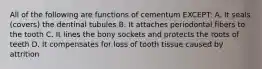 All of the following are functions of cementum EXCEPT: A. It seals (covers) the dentinal tubules B. It attaches periodontal fibers to the tooth C. It lines the bony sockets and protects the roots of teeth D. It compensates for loss of tooth tissue caused by attrition