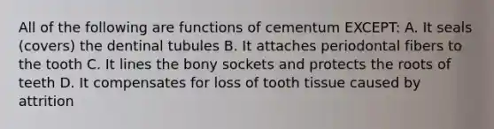 All of the following are functions of cementum EXCEPT: A. It seals (covers) the dentinal tubules B. It attaches periodontal fibers to the tooth C. It lines the bony sockets and protects the roots of teeth D. It compensates for loss of tooth tissue caused by attrition