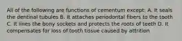 All of the following are functions of cementum except: A. It seals the dentinal tubules B. It attaches periodontal fibers to the tooth C. It lines the bony sockets and protects the roots of teeth D. It compensates for loss of tooth tissue caused by attrition