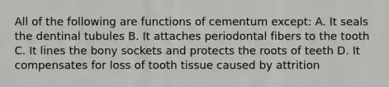 All of the following are functions of cementum except: A. It seals the dentinal tubules B. It attaches periodontal fibers to the tooth C. It lines the bony sockets and protects the roots of teeth D. It compensates for loss of tooth tissue caused by attrition