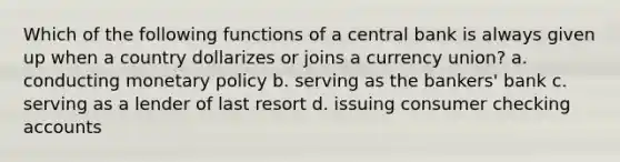 Which of the following functions of a central bank is always given up when a country dollarizes or joins a currency union? a. conducting monetary policy b. serving as the bankers' bank c. serving as a lender of last resort d. issuing consumer checking accounts