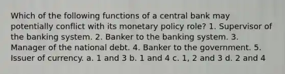 Which of the following functions of a central bank may potentially conflict with its <a href='https://www.questionai.com/knowledge/kEE0G7Llsx-monetary-policy' class='anchor-knowledge'>monetary policy</a> role? 1. Supervisor of the banking system. 2. Banker to the banking system. 3. Manager of the national debt. 4. Banker to the government. 5. Issuer of currency. a. 1 and 3 b. 1 and 4 c. 1, 2 and 3 d. 2 and 4