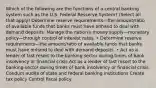 Which of the following are the functions of a central banking system such as the U.S. Federal Resserve System? (Select all that apply) Determine reserve requirements—the amount/ratio of available funds that banks must have onhand to deal with demand deposits. Manage the nation's money supply—monetary policy—through control of interest rates. • Determine reserve requirements—the amount/ratio of available funds that banks must have onhand to deal with demand deposits. • Act as a lender of last resort to the banking sector during times of bank insolvency or financial crisis Act as a lender of last resort to the banking sector during times of bank insolvency or financial crisis Conduct audits of state and federal banking institutions Create tax policy Control fiscal policy