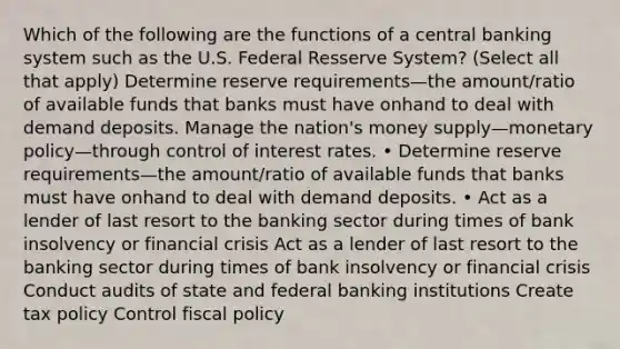 Which of the following are the functions of a central banking system such as the U.S. Federal Resserve System? (Select all that apply) Determine reserve requirements—the amount/ratio of available funds that banks must have onhand to deal with demand deposits. Manage the nation's money supply—monetary policy—through control of interest rates. • Determine reserve requirements—the amount/ratio of available funds that banks must have onhand to deal with demand deposits. • Act as a lender of last resort to the banking sector during times of bank insolvency or financial crisis Act as a lender of last resort to the banking sector during times of bank insolvency or financial crisis Conduct audits of state and federal banking institutions Create tax policy Control fiscal policy