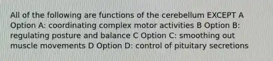 All of the following are functions of the cerebellum EXCEPT A Option A: coordinating complex motor activities B Option B: regulating posture and balance C Option C: smoothing out muscle movements D Option D: control of pituitary secretions