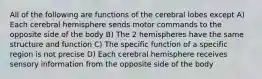 All of the following are functions of the cerebral lobes except A) Each cerebral hemisphere sends motor commands to the opposite side of the body B) The 2 hemispheres have the same structure and function C) The specific function of a specific region is not precise D) Each cerebral hemisphere receives sensory information from the opposite side of the body