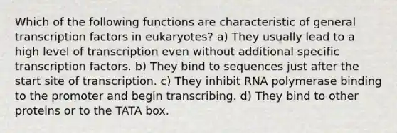 Which of the following functions are characteristic of general transcription factors in eukaryotes? a) They usually lead to a high level of transcription even without additional specific transcription factors. b) They bind to sequences just after the start site of transcription. c) They inhibit RNA polymerase binding to the promoter and begin transcribing. d) They bind to other proteins or to the TATA box.