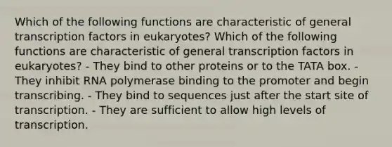 Which of the following functions are characteristic of general transcription factors in eukaryotes? Which of the following functions are characteristic of general transcription factors in eukaryotes? - They bind to other proteins or to the TATA box. - They inhibit RNA polymerase binding to the promoter and begin transcribing. - They bind to sequences just after the start site of transcription. - They are sufficient to allow high levels of transcription.