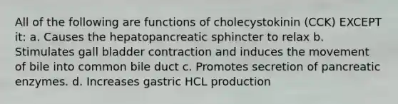 All of the following are functions of cholecystokinin (CCK) EXCEPT it: a. Causes the hepatopancreatic sphincter to relax b. Stimulates gall bladder contraction and induces the movement of bile into common bile duct c. Promotes secretion of pancreatic enzymes. d. Increases gastric HCL production