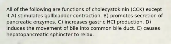 All of the following are functions of cholecystokinin (CCK) except it A) stimulates gallbladder contraction. B) promotes secretion of pancreatic enzymes. C) increases gastric HCl production. D) induces the movement of bile into common bile duct. E) causes hepatopancreatic sphincter to relax.