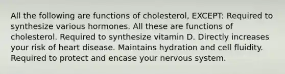 All the following are functions of cholesterol, EXCEPT: Required to synthesize various hormones. All these are functions of cholesterol. Required to synthesize vitamin D. Directly increases your risk of heart disease. Maintains hydration and cell fluidity. Required to protect and encase your nervous system.