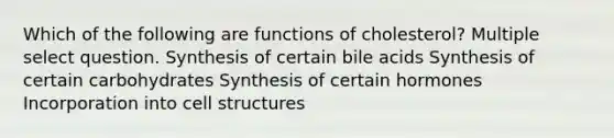 Which of the following are functions of cholesterol? Multiple select question. Synthesis of certain bile acids Synthesis of certain carbohydrates Synthesis of certain hormones Incorporation into cell structures