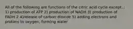 All of the following are functions of the citric acid cycle except..: 1) production of ATP 2) production of NADH 3) production of FADH 2 4)release of carbon dioxide 5) adding electrons and protons to oxygen, forming water