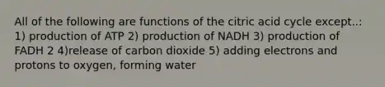 All of the following are functions of the citric acid cycle except..: 1) production of ATP 2) production of NADH 3) production of FADH 2 4)release of carbon dioxide 5) adding electrons and protons to oxygen, forming water