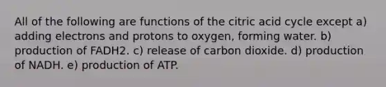 All of the following are functions of the citric acid cycle except a) adding electrons and protons to oxygen, forming water. b) production of FADH2. c) release of carbon dioxide. d) production of NADH. e) production of ATP.