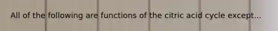 All of the following are functions of the citric acid cycle except...