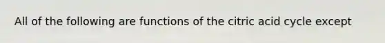 All of the following are functions of the citric acid cycle except