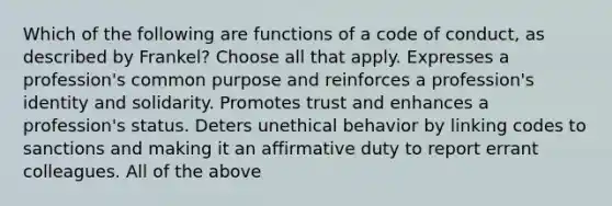 Which of the following are functions of a code of conduct, as described by Frankel? Choose all that apply. Expresses a profession's common purpose and reinforces a profession's identity and solidarity. Promotes trust and enhances a profession's status. Deters unethical behavior by linking codes to sanctions and making it an affirmative duty to report errant colleagues. All of the above