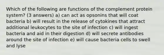 Which of the following are functions of the complement protein system? (3 answers) a) can act as opsonins that will coat bacteria b) will result in the release of cytokines that attract additional leukocytes to the site of infection c) will ingest bacteria and aid in their digestion d) will secrete antibodies around the site of infection e) will cause bacteria cells to swell and lyse