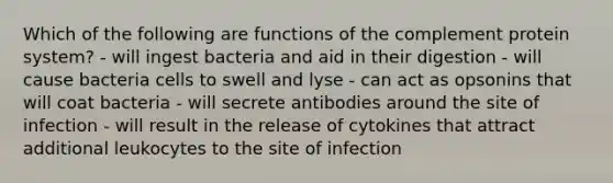 Which of the following are functions of the complement protein system? - will ingest bacteria and aid in their digestion - will cause bacteria cells to swell and lyse - can act as opsonins that will coat bacteria - will secrete antibodies around the site of infection - will result in the release of cytokines that attract additional leukocytes to the site of infection