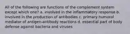 All of the following are functions of the complement system except which one? a. involved in the inflammatory response b. involved in the production of antibodies c. primary humoral mediator of antigen-antibody reactions d. essential part of body defense against bacteria and viruses