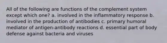 All of the following are functions of the complement system except which one? a. involved in the inflammatory response b. involved in the production of antibodies c. primary humoral mediator of antigen-antibody reactions d. essential part of body defense against bacteria and viruses