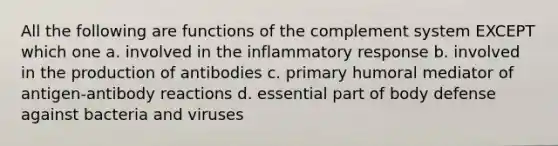 All the following are functions of the complement system EXCEPT which one a. involved in the inflammatory response b. involved in the production of antibodies c. primary humoral mediator of antigen-antibody reactions d. essential part of body defense against bacteria and viruses