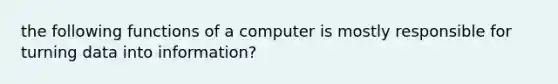 the following functions of a computer is mostly responsible for turning data into information?