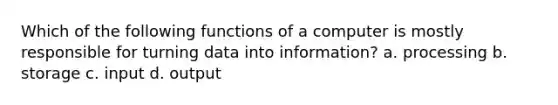 Which of the following functions of a computer is mostly responsible for turning data into information? a. processing b. storage c. input d. output