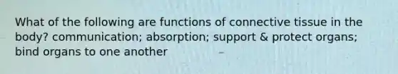 What of the following are functions of connective tissue in the body? communication; absorption; support & protect organs; bind organs to one another