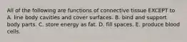 All of the following are functions of connective tissue EXCEPT to A. line body cavities and cover surfaces. B. bind and support body parts. C. store energy as fat. D. fill spaces. E. produce blood cells.