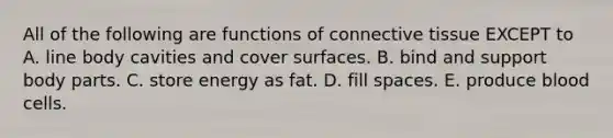 All of the following are functions of connective tissue EXCEPT to A. line body cavities and cover surfaces. B. bind and support body parts. C. store energy as fat. D. fill spaces. E. produce blood cells.