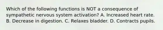 Which of the following functions is NOT a consequence of sympathetic nervous system activation? A. Increased heart rate. B. Decrease in digestion. C. Relaxes bladder. D. Contracts pupils.