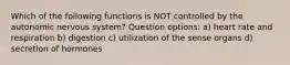 Which of the following functions is NOT controlled by the autonomic nervous system? Question options: a) heart rate and respiration b) digestion c) utilization of the sense organs d) secretion of hormones