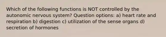 Which of the following functions is NOT controlled by the autonomic nervous system? Question options: a) heart rate and respiration b) digestion c) utilization of the sense organs d) secretion of hormones