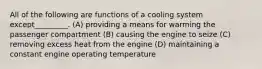 All of the following are functions of a cooling system except_________. (A) providing a means for warming the passenger compartment (B) causing the engine to seize (C) removing excess heat from the engine (D) maintaining a constant engine operating temperature