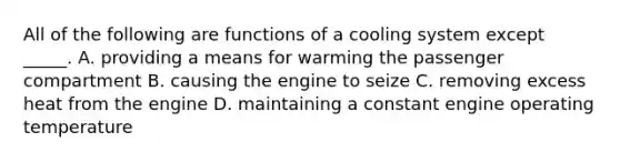 All of the following are functions of a cooling system except _____. A. providing a means for warming the passenger compartment B. causing the engine to seize C. removing excess heat from the engine D. maintaining a constant engine operating temperature