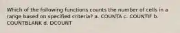 Which of the following functions counts the number of cells in a range based on specified criteria? a. COUNTA c. COUNTIF b. COUNTBLANK d. DCOUNT