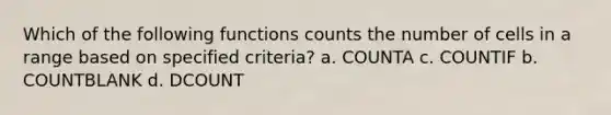 Which of the following functions counts the number of cells in a range based on specified criteria? a. COUNTA c. COUNTIF b. COUNTBLANK d. DCOUNT