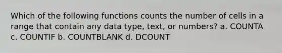 Which of the following functions counts the number of cells in a range that contain any data type, text, or numbers? a. COUNTA c. COUNTIF b. COUNTBLANK d. DCOUNT