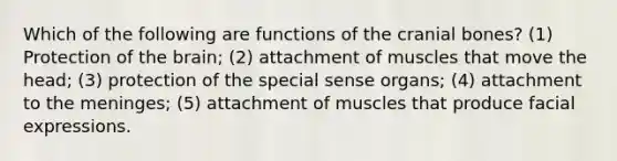 Which of the following are functions of the cranial bones? (1) Protection of the brain; (2) attachment of muscles that move the head; (3) protection of the special sense organs; (4) attachment to the meninges; (5) attachment of muscles that produce facial expressions.