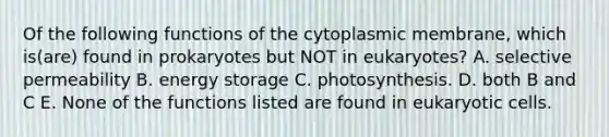 Of the following functions of the cytoplasmic membrane, which is(are) found in prokaryotes but NOT in eukaryotes? A. selective permeability B. energy storage C. photosynthesis. D. both B and C E. None of the functions listed are found in eukaryotic cells.