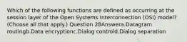 Which of the following functions are defined as occurring at the session layer of the Open Systems Interconnection (OSI) model? (Choose all that apply.) Question 28Answera.Datagram routingb.Data encryptionc.Dialog controld.Dialog separation